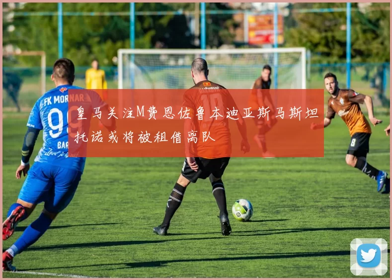 皇马关注M费恩佐鲁本迪亚斯马斯坦托诺或将被租借离队