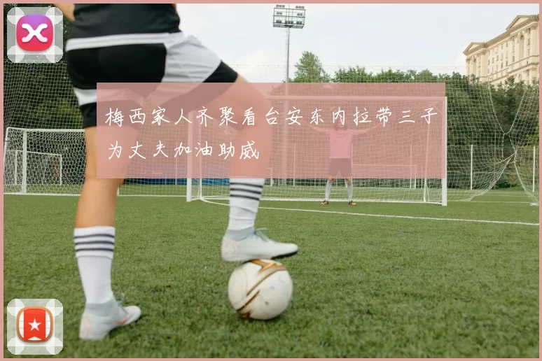 梅西家人齐聚看台安东内拉带三子为丈夫加油助威
