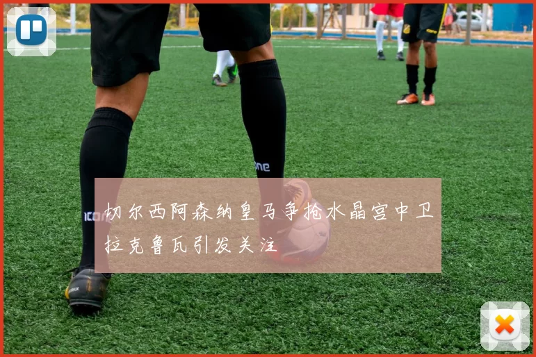 切尔西阿森纳皇马争抢水晶宫中卫拉克鲁瓦引发关注