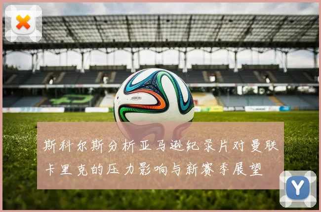 斯科尔斯分析亚马逊纪录片对曼联卡里克的压力影响与新赛季展望