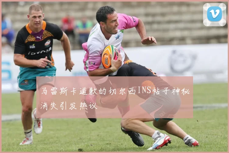 马雷斯卡道歉的切尔西INS帖子神秘消失引发热议